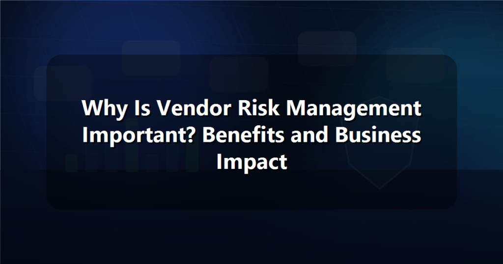 Why Is Vendor Risk Management Important? Benefits and Business Impact